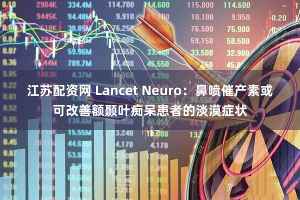 江苏配资网 Lancet Neuro：鼻喷催产素或可改善额颞叶痴呆患者的淡漠症状