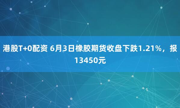 港股T+0配资 6月3日橡胶期货收盘下跌1.21%，报13450元