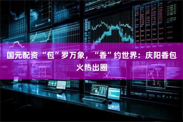 国元配资 “包”罗万象，“香”约世界：庆阳香包火热出圈