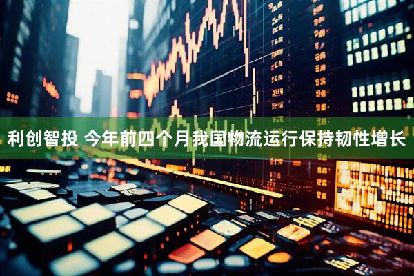 利创智投 今年前四个月我国物流运行保持韧性增长
