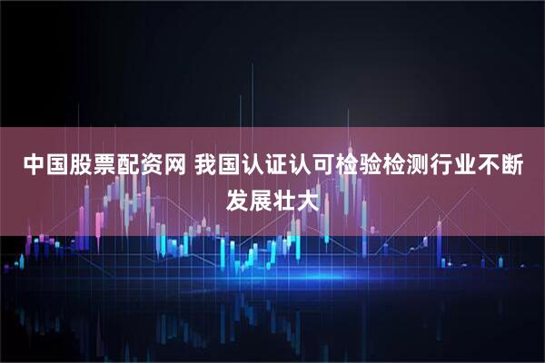 中国股票配资网 我国认证认可检验检测行业不断发展壮大