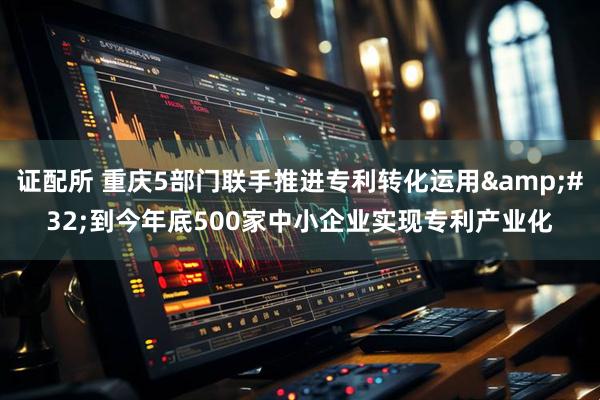 证配所 重庆5部门联手推进专利转化运用&#32;到今年底500家中小企业实现专利产业化
