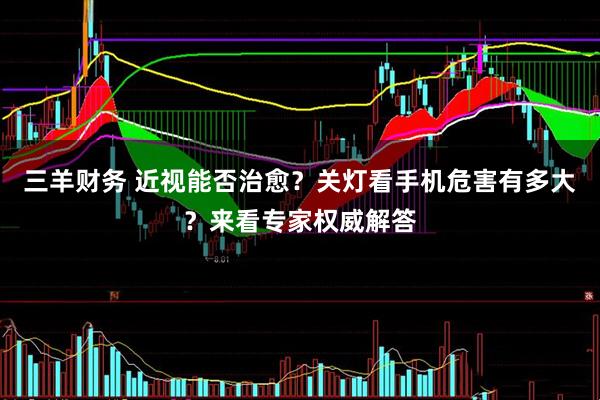 三羊财务 近视能否治愈？关灯看手机危害有多大？来看专家权威解答