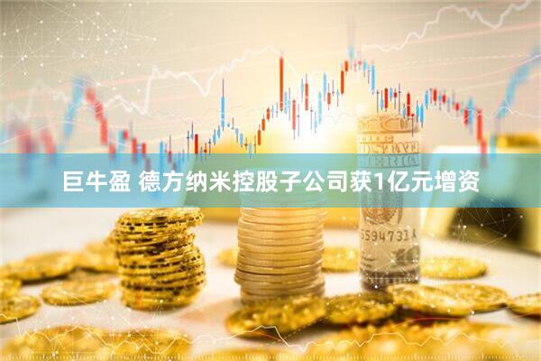巨牛盈 德方纳米控股子公司获1亿元增资