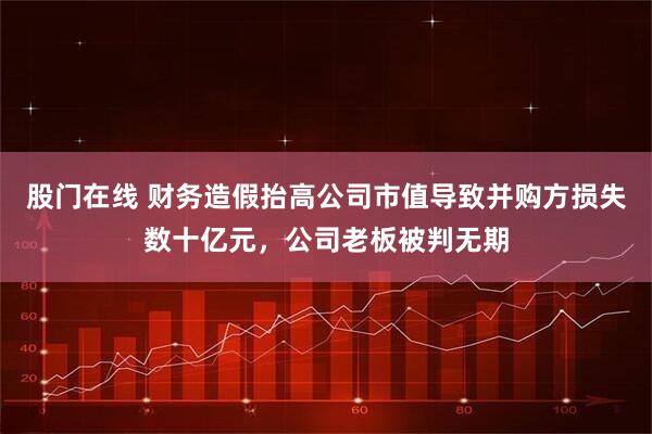 股门在线 财务造假抬高公司市值导致并购方损失数十亿元，公司老板被判无期