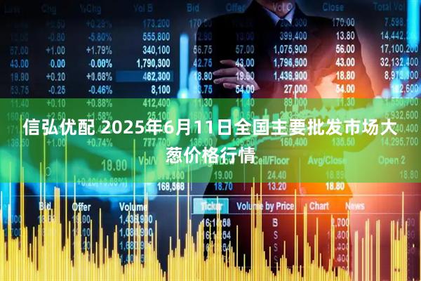 信弘优配 2025年6月11日全国主要批发市场大葱价格行情