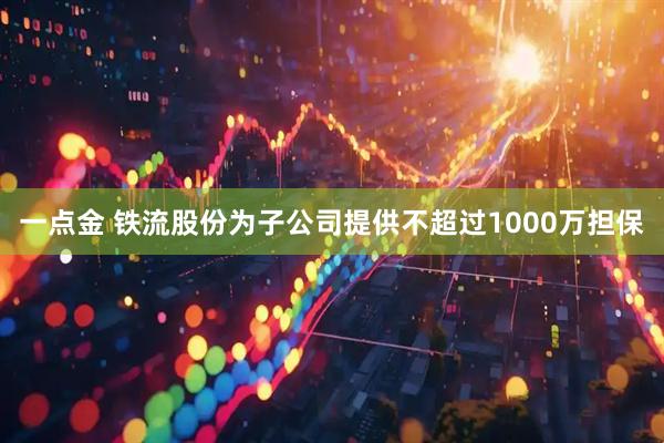 一点金 铁流股份为子公司提供不超过1000万担保