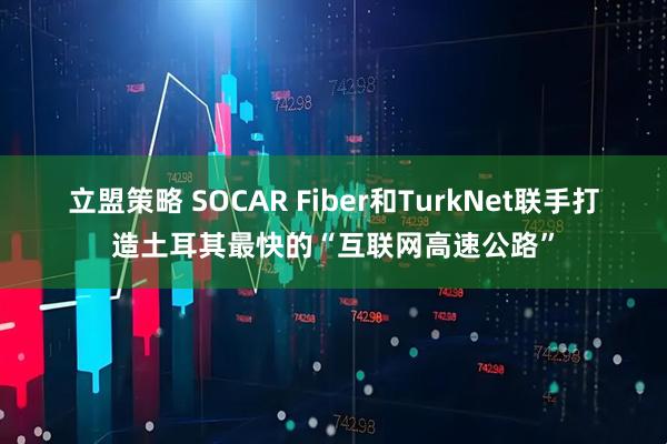 立盟策略 SOCAR Fiber和TurkNet联手打造土耳其最快的“互联网高速公路”