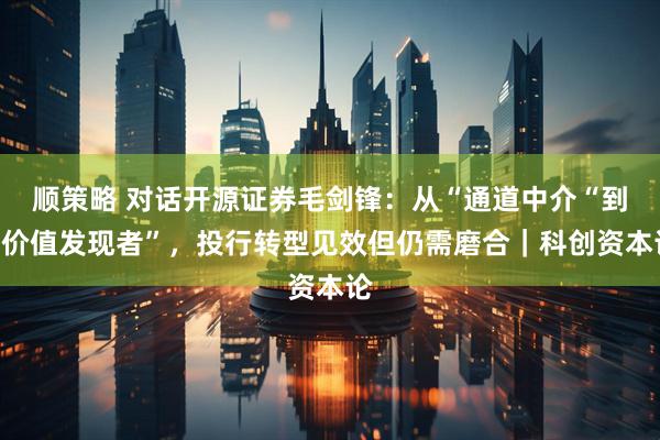 顺策略 对话开源证券毛剑锋：从“通道中介“到“价值发现者”，投行转型见效但仍需磨合｜科创资本论