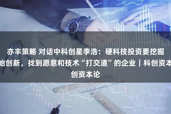 亦丰策略 对话中科创星李浩：硬科技投资要挖掘原始创新，找到愿意和技术“打交道”的企业｜科创资本论