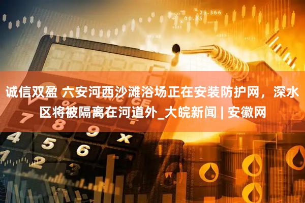 诚信双盈 六安河西沙滩浴场正在安装防护网，深水区将被隔离在河道外_大皖新闻 | 安徽网
