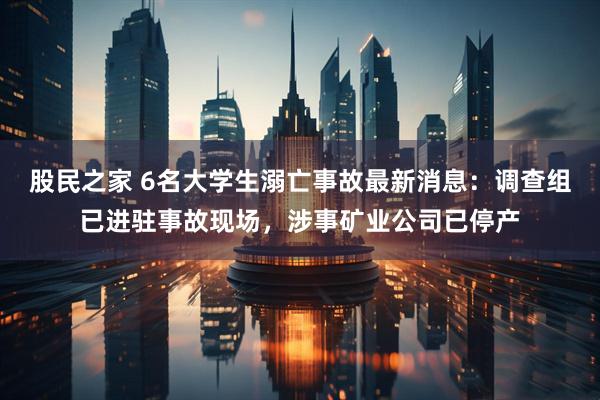 股民之家 6名大学生溺亡事故最新消息：调查组已进驻事故现场，涉事矿业公司已停产