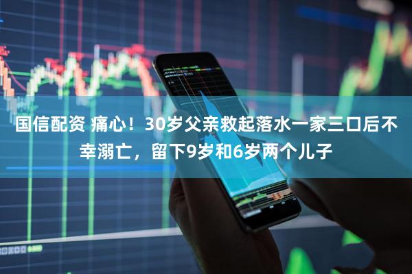 国信配资 痛心！30岁父亲救起落水一家三口后不幸溺亡，留下9岁和6岁两个儿子