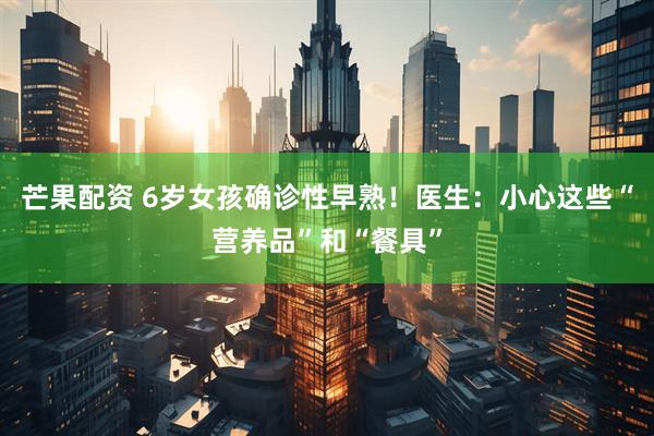 芒果配资 6岁女孩确诊性早熟!医生:小心这些“营养品”和“餐具”