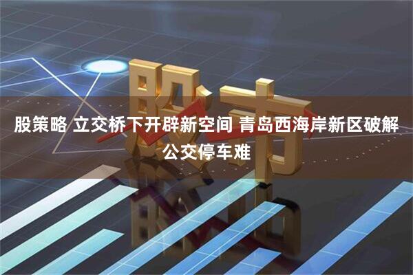 股策略 立交桥下开辟新空间 青岛西海岸新区破解公交停车难