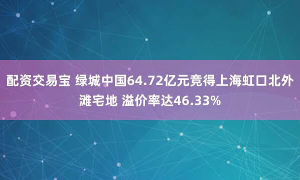 配资交易宝 绿城中国64.72亿元竞得上海虹口北外滩宅地 溢价率达46.33%
