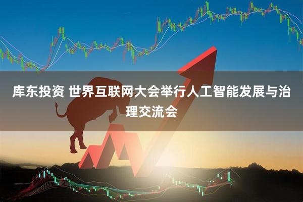 库东投资 世界互联网大会举行人工智能发展与治理交流会