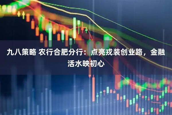 九八策略 农行合肥分行：点亮戎装创业路，金融活水映初心