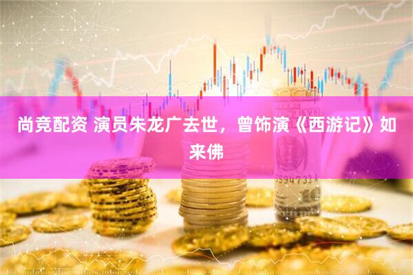 尚竞配资 演员朱龙广去世，曾饰演《西游记》如来佛