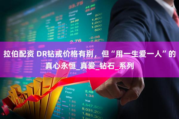 拉伯配资 DR钻戒价格有别，但“用一生爱一人”的真心永恒_真爱_钻石_系列