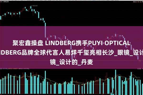 聚宏鑫操盘 LINDBERG携手PUYI OPTICAL共邀 LINDBERG品牌全球代言人易烊千玺亮相长沙_眼镜_设计的_丹麦