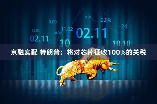 京融实配 特朗普：将对芯片征收100%的关税