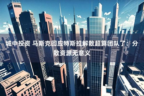 城中投资 马斯克回应特斯拉解散超算团队了：分散资源无意义