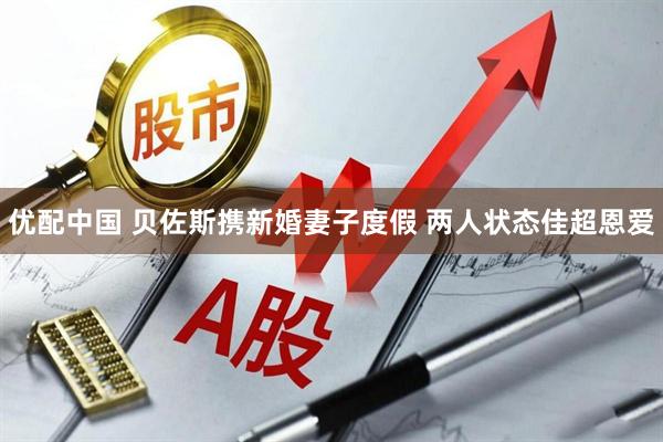 优配中国 贝佐斯携新婚妻子度假 两人状态佳超恩爱
