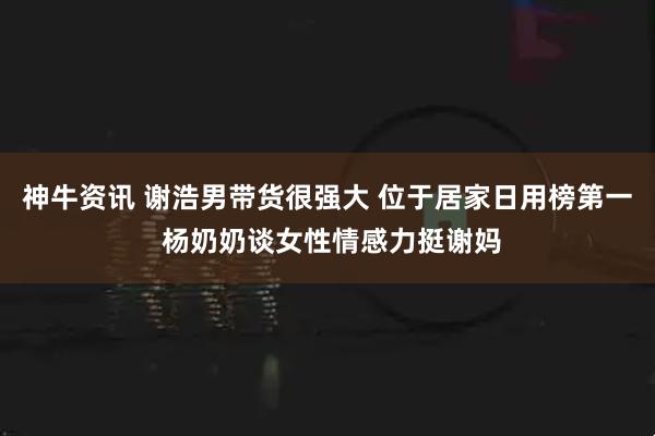神牛资讯 谢浩男带货很强大 位于居家日用榜第一 杨奶奶谈女性情感力挺谢妈