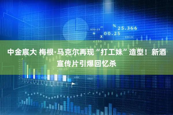 中金宸大 梅根·马克尔再现“打工妹”造型！新酒宣传片引爆回忆杀