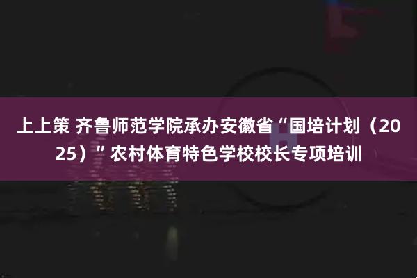 上上策 齐鲁师范学院承办安徽省“国培计划（2025）”农村体育特色学校校长专项培训