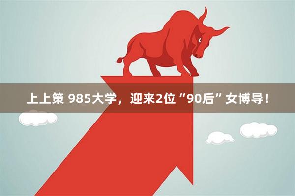 上上策 985大学，迎来2位“90后”女博导！
