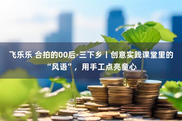 飞乐乐 合拍的00后·三下乡丨创意实践课堂里的“风语”，用手工点亮童心