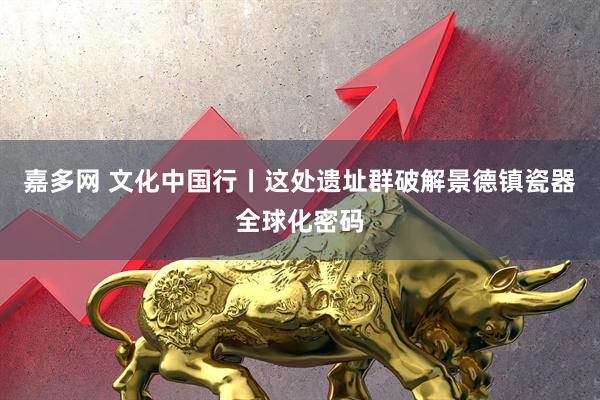 嘉多网 文化中国行丨这处遗址群破解景德镇瓷器全球化密码