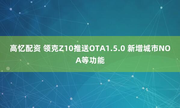 高忆配资 领克Z10推送OTA1.5.0 新增城市NOA等功能