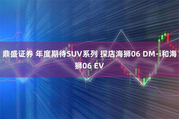 鼎盛证券 年度期待SUV系列 探店海狮06 DM-i和海狮06 EV