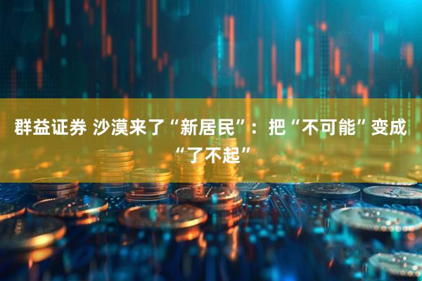 群益证券 沙漠来了“新居民”：把“不可能”变成“了不起”