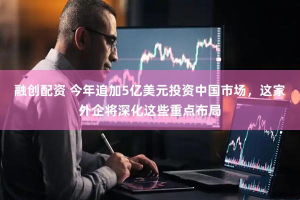 融创配资 今年追加5亿美元投资中国市场，这家外企将深化这些重点布局
