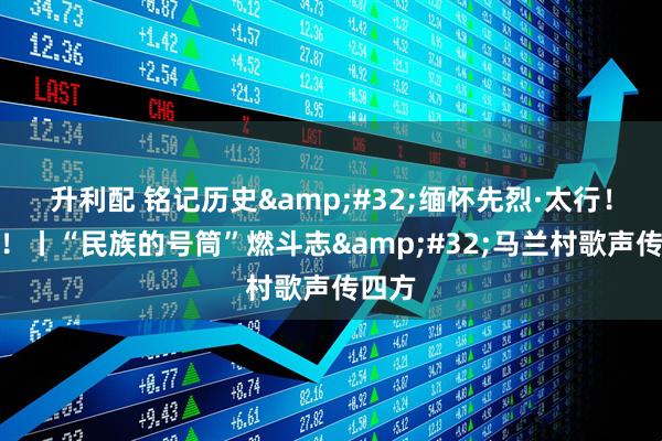 升利配 铭记历史&#32;缅怀先烈·太行！太行！丨“民族的号筒”燃斗志&#32;马兰村歌声传四方