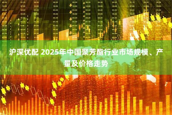 沪深优配 2025年中国聚芳酯行业市场规模、产量及价格走势