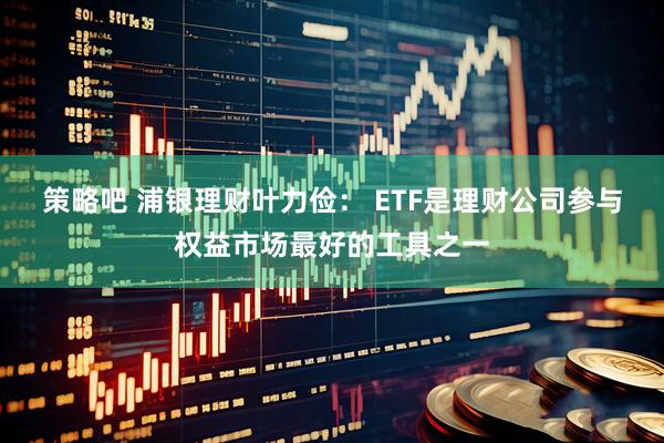 策略吧 浦银理财叶力俭： ETF是理财公司参与权益市场最好的工具之一