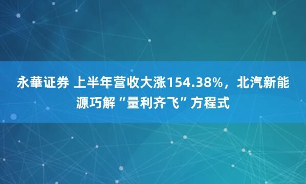 永華证券 上半年营收大涨154.38%，北汽新能源巧解“量利齐飞”方程式