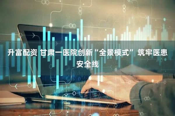 升富配资 甘肃一医院创新“全景模式” 筑牢医患安全线
