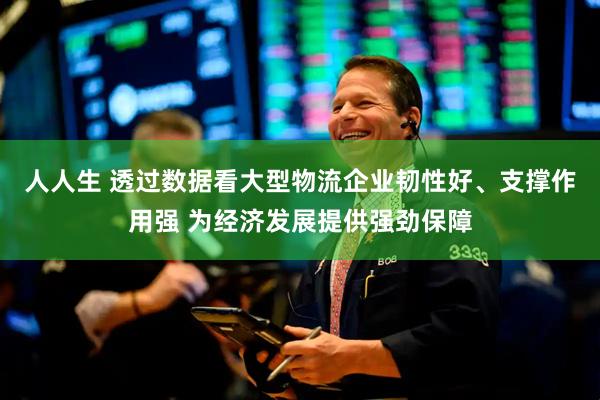 人人生 透过数据看大型物流企业韧性好、支撑作用强 为经济发展提供强劲保障