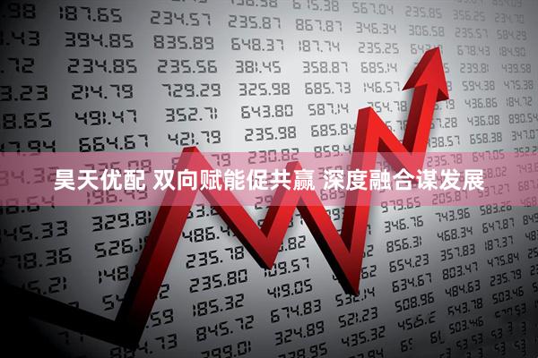 昊天优配 双向赋能促共赢 深度融合谋发展