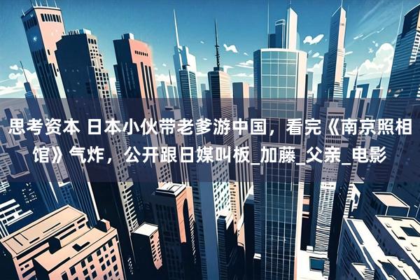 思考资本 日本小伙带老爹游中国，看完《南京照相馆》气炸，公开跟日媒叫板_加藤_父亲_电影