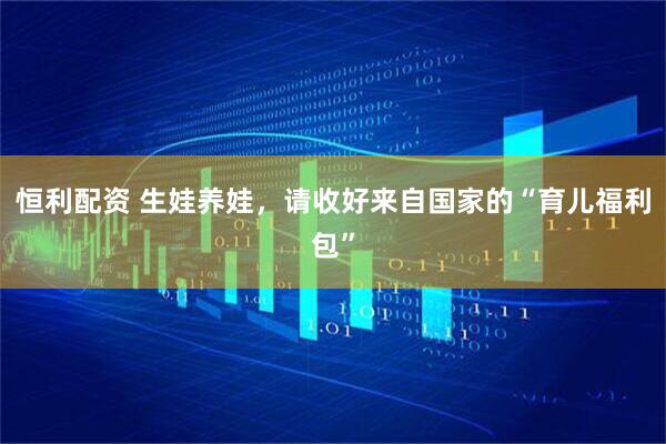 恒利配资 生娃养娃，请收好来自国家的“育儿福利包”