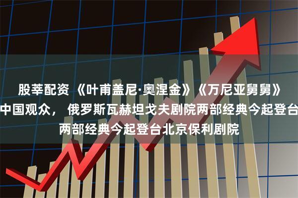 股莘配资 《叶甫盖尼·奥涅金》《万尼亚舅舅》主演冒雨相约中国观众， 俄罗斯瓦赫坦戈夫剧院两部经典今起登台北京保利剧院