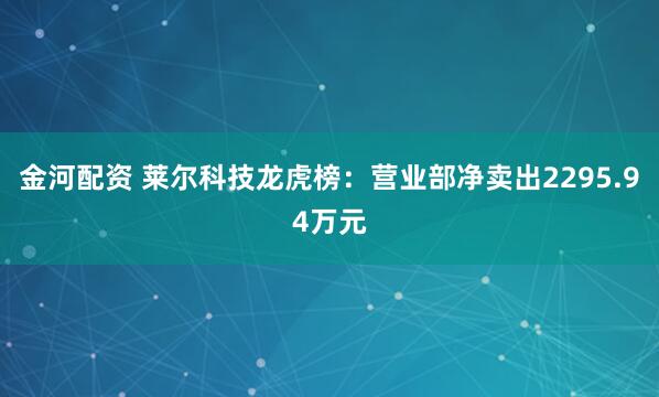 金河配资 莱尔科技龙虎榜：营业部净卖出2295.94万元