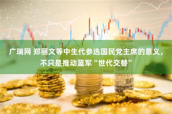 广瑞网 郑丽文等中生代参选国民党主席的意义，不只是推动蓝军“世代交替”